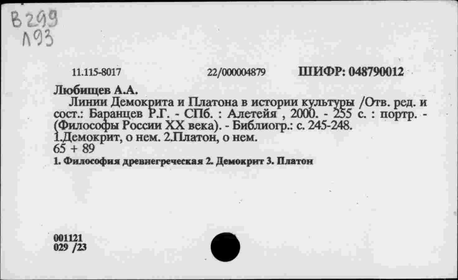 ﻿ьгйЗ
Л05
11.115-8017	22/000004879 ШИФР: 048790012
Любищев А.А.
Линии Демокрита и Платона в истории культуры /Отв. ред. и сост.: Баранцев Р.Г. - СПб. : Алетейя , 2000. - Й5 с. : портр. -(Философы России XX века). - Библиогр.: с. 245-248.
Х.Демокрит, о нем. 2.Платон, о нем.
65 + 89
1. Философия древнегреческая 2. Демокрит 3. Платон
001121 029 /23